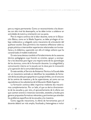   el planteamiento pedagógico de la reforma educativa
– 57 –
para su mejora permanente. Como un reconocimiento a los docen-
tes con alto nivel de desempeño, se les debe invitar a colaborar en
actividades de tutoría y orientación con sus pares.
Para la mejora continua de la labor docente, tanto en la Educa-
ción Básica, como en la Media Superior, se debe privilegiar el tra-
bajo colaborativo y colegiado como mecanismo de articulación del
quehacer escolar. Esto permitirá a los maestros reflexionar sobre su
propia práctica e intercambiar experiencias relacionadas con la ense-
ñanza y la didáctica, superando con ello el trabajo solitario que ha
caracterizado al modelo tradicional.
En esta tarea destaca también el fortalecimiento de los asesores
técnico pedagógicos cuya función es orientar, apoyar y acompa-
ñar a los docentes para lograr una mejoría tanto de los aprendizajes
de los alumnos, como de la formación docente. La colegialidad y
comunicación interna en la escuela son la clave para la innovación
y la superación de la comunidad educativa.
En este sentido, el Servicio de Asistencia Técnica a la Escuela debe
ser un mecanismo centrado en identificar las necesidades de forma-
ción de las escuelas para apoyarlas en su propio ámbito, con el concurso
de los centros de maestros y de las supervisiones, así como con sus
equivalentes en los subsistemas de la Educación Media Superior.
La formación continua debe impartirse mediante dos mecanis-
mos complementarios. Por un lado, el que se deriva directamen-
te de las escuelas y, por otro, el aprovechamiento de la oferta con
que cuentan actores e instancias nacionales, estatales y locales para
generar propuestas formativas relevantes y pertinentes que atiendan
los problemas específicos de las escuelas y los maestros.
Como segundo mecanismo, la oferta de herramientas para el
docente deberá ser más amplia, focalizada y heterogénea e incluir
 