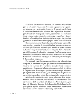 – 68 –
el modelo educativo 2016 
En cuanto a la formación docente, un elemento fundamental
para la educación inclusiva es el maestro especialmente capacita-
do para orientar y acompañar el proceso de transformación hacia
la conformación de escuelas inclusivas. Este especialista, en corres-
ponsabilidad con el colegiado docente, debe realizar una evaluación
inicial e instrumentar estrategias pertinentes —específicas y diversi-
ficadas— a fin de identificar y eliminar las barreras para el aprendizaje
y promover altas expectativas de logro para toda la población escolar.
De manera más general es indispensable fortalecer las medidas
que permitan garantizar la disponibilidad de buenos maestros con
vocación y la formación necesaria para atender las particularidades
culturales y lingüísticas de la educación indígena. Asimismo resulta
esencial incorporar la educación inclusiva en la oferta de cursos de
formación continua de los maestros como contenido sustantivo y eje
transversal, considerando estrategias de formación pertinentes para
la diversidad del magisterio.
En cuanto a la creación de una comunidad escolar más inclusiva e
integrada, es fundamental lograr que los maestros conozcan mucho
mejor a sus alumnos. En secundaria, las autoridades educativas
estatales, con el apoyo de la Federación, deben reducir al máximo
la fragmentación de horas para que los maestros tengan más tiem-
po asignado en la misma escuela, y así formen parte integral de una
comunidad escolar. Esto será en beneficio de todos sus estudiantes.
Asimismo, la coordinación entre niveles educativos debe ser par-
te de las prácticas cotidianas para favorecer el aumento de las tasas
de transición de la secundaria a la Educación Media Superior, y de
ésta a la Educación Superior. En la Educación Media Superior, los
principios de equidad e inclusión deben traducirse en ambientes de
aprendizaje y climas escolares ordenados y estimulantes.
 