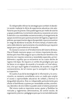   el planteamiento pedagógico de la reforma educativa
– 69 –
Es indispensable reforzar las estrategias para combatir el abando-
no escolar mediante la oferta de experiencias educativas más satis-
factorias para los jóvenes. Esto puede lograrse por medio de tutorías
y apoyos académicos, la orientación educativa y vocacional, así como
la atención a sus necesidades socioemocionales y el otorgamiento de
apoyos económicos para quienes provienen de hogares y regiones en
pobreza, que experimentan alguna discapacidad, o que se encuentran
en riesgo de abandonar la escuela. Al mismo tiempo, el sistema edu-
cativo debe detectar oportunamente a los estudiantes que requieren
apoyos para su permanencia en la escuela.
Es necesario avanzar en el fortalecimiento del sistema de becas.
Hoy el Estado mexicano apoya a un número importante de estu-
diantes pero hace falta asegurar que su distribución beneficie a los
alumnos con mayores carencias y necesidades especiales, primor-
dialmente a aquellos que se encuentran en los cuatro deciles de
ingreso más bajos. Se requiere un cambio de paradigma para que
las becas no se asignen de acuerdo a la escuela o al nivel educa-
tivo, sino que vayan ligadas al estudiante, de acuerdo a su perfil
socioeconómico, de tal manera que lo acompañe a lo largo de
su trayectoria.
En cuanto al uso de las tecnologías de la información y la comu-
nicación, es necesario consolidarlas como un medio para ampliar
el acceso a oportunidades educativas de calidad y disminuir la
desigualdad educativa. Esto es indispensable particularmente para
ofrecer el bachillerato a quienes por necesidades sociales, económi-
cas, laborales o de otra índole no pueden asistir al sistema presencial.
Del mismo modo es importante revisar, ajustar y flexibilizar los
manuales y reglamentos administrativos, de control escolar, de
organización y técnico–pedagógicos para que la normatividad escolar
 