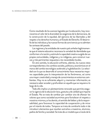 – 88 –
el modelo educativo 2016 
Como resultado de los avances logrados por la educación, hoy reco-
nocemos el valor de la diversidad, las exigencias de la democracia, de
la construcción de la equidad, del ejercicio de las libertades y del
respeto a los derechos humanos y el Estado de Derecho. El desarro-
llo de los individuos y las nuevas formas de convivencia ya no admiten
las certezas del pasado.
Las regiones y las entidades de nuestro país anhelan legítimamen-
te que el sistema educativo reconozca la variedad de identidades que
conforman a la nación y estimule la capacidad creativa surgida de sus
propias comunidades, indígenas y no indígenas, para construir nue-
vas y más pertinentes respuestas a las necesidades locales.
En otro sentido, la educación enfrenta, además, los nuevos retos
correspondientes a los cambios sociales, políticos y económicos en el
marco del cambio tecnológico acelerado y la globalización. La veloci-
dad con la que se desarrolla el conocimiento hace necesarias mayo-
res capacidades para la interpretación de los fenómenos, así como
una mayor creatividad y manejo de conocimientos en entornos cam-
biantes. Hoy no es suficiente adquirir y memorizar información; es
necesario saber acceder y profundizar en aquello que se requiere a lo
largo de la vida.
Todo ello implica un planteamiento renovado que permita asegu-
rar la vigencia de la educación laica, gratuita y de calidad que imparte
el Estado. No se trata de cambiar por cambiar sino de afianzar los
valores que como sociedad asumimos para fortalecer el respeto a
nosotros mismos y a los demás, el sentido del deber y de la respon-
sabilidad, para favorecer la capacidad de cooperación y de mirar
por el interés de todos. Tampoco se trata de cambiarlo todo ni de
introducir elementos que resulten extraños a maestros, alumnos,
padres de familia y sociedad. Se trata de un modelo que a través de la
 
