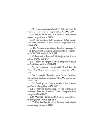 p. 38: Comunicación estudiantil, CETI/Tonalá. Foto de
Noemí Guerrero/archivo fotográfico CETI-SEMS-SEP
p. 41: Foto de Alfred José Louis Federico Jacob Vilalta/
acervo fotográfico de la DGEI
p. 42: Tecnologías de la Información y la Comunica-
ción. Foto de Noemí Guerrero/archivo fotográfico CETI-
SEMS-SEP
p. 44: Precisión matemática. Conalep Iztapalapa II.
Foto de Guillermo Manjarres Camacho/archivo fotográfi-
co CONALEP México-SEMS-SEP
p. 47: Niño nahua. Foto de Raúl Barajas/archivo icono-
gráfico DGME-SEB-SEP
p. 51: Trabajo en equipos. Archivo fotográfico Colegio
de Bachilleres México-SEMS-SEP
p. 52: Laboratorio de Biología del CEB 4/1. Foto de
Miguel Ángel López Camacho/archivo fotográfico SEMS-
SEP
p. 55: Estrategias Didácticas para Formar Estudian-
tes Exitosos. Archivo fotográfico RESEMS Chihuahua-
SEMS-SEP
p. 57: Tutoría grupal. Foto de Aureliano García Arre-
guín/archivo fotográfico SEMS-SEP
p. 58: Programa de Actualización y Profesionalización
Directiva. Foto de Aureliano García Arreguín/archivo
fotográfico SEMS-SEP
p. 61: Maestros. Foto de Martín Córdova Salinas/archi-
vo iconográfico DGME-SEB-SEP
p. 65: Foto de Alfred José Louis Federico Jacob Vilalta/
acervo fotográfico de la DGEI
 