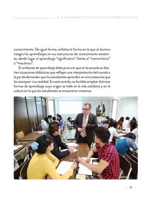  el planteamiento pedagógico de la reforma educativa
– 51 –
conocimiento. De igual forma, enfatiza la forma en la que el alumno
integra los aprendizajes en sus estructuras de conocimiento existen-
te, dando lugar al aprendizaje “significativo” frente al “memorístico”
o “mecánico”.
El ambiente de aprendizaje debe procurar que en la escuela se dise-
ñen situaciones didácticas que reflejen una interpretación del mundo a
la par de demandar que los estudiantes aprendan en circunstancias que
los acerquen a su realidad. En este sentido, es factible emplear distintas
formas de aprendizaje cuyo origen se halle en la vida cotidiana y en la
cultura en la que los estudiantes se encuentran inmersos.
 