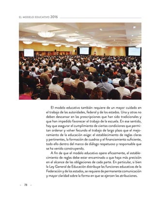 – 78 –
el modelo educativo 2016 
El modelo educativo también requiere de un mayor cuidado en
el trabajo de las autoridades, federal y de los estados. Una y otras no
deben descansar en las prescripciones que han sido tradicionales y
que han impedido favorecer el trabajo de la escuela. En ese sentido,
hay que asegurar el cumplimiento de ciertas condiciones que permi-
tan ordenar y volver fecundo el trabajo de largo plazo que el mejo-
ramiento de la educación exige: el establecimiento de reglas claras
y pertinentes, la formación de cuadros y el financiamiento suficiente,
todo ello dentro del marco de diálogo respetuoso y responsable que
se ha venido construyendo.
A fin de que el modelo educativo opere eficazmente, el estable-
cimiento de reglas debe estar encaminado a que haya más precisión
en el alcance de las obligaciones de cada parte. En particular, si bien
la Ley General de Educación distribuye las funciones educativas de la
Federación y de los estados, se requiere de permanente comunicación
y mayor claridad sobre la forma en que se ejercen las atribuciones.
 
