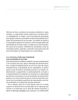Técnicos de Zona, reuniones de escuelas, Academias y redes
virtuales. La supervisión escolar (supervisor y asesores técni-
co–pedagógicos), se integra a esta comunidad de aprendizaje
para apoyar, asesorar y acompañar el desarrollo profesional y el
mejor funcionamiento de las escuelas. Los padres de familia y
la comunidad en general se involucran como corresponsables del
aprendizaje de sus hijas e hijos, y coadyuvan en esta tarea den-
tro y fuera de la escuela. Finalmente los estudiantes, como los
principales actores, aprenden a aprender como parte activa de
esta comunidad y se comprometen con su aprendizaje.
II.2 La escuela como una comunidad
con autonomía de gestión
Este planteamiento establece habilitar y facultar gradualmente
a las escuelas para que, bajo el liderazgo del personal direc-
tivo, se logre la implementación de una ruta o plan de mejora
orientada hacia el aprendizaje de los estudiantes; la partici-
pación activa de toda la comunidad escolar en su diseño, im-
plementación y seguimiento; la contextualización curricular y
la implementación de proyectos de enseñanza; el aprendizaje
permanente entre pares; el uso de resultados de evaluaciones
externas, así como el ejercicio de los recursos financieros con-
forme a las necesidades específicas de cada plantel y con efec-
tos verificables en la mejora del servicio educativo.
Por lo anterior, tanto en el nivel básico como en el medio
superior, la dirección de la escuela debe ser el engranaje que
articule a la institución con el resto del sistema educativo, y
ejerza el liderazgo pedagógico que conduzca a la conformación
M O D E L O E D U C A T I V O
103
 
