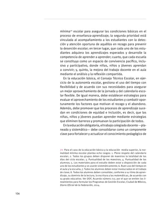 mínima70
escolar para asegurar las condiciones básicas en el
proceso de enseñanza-aprendizaje; la segunda prioridad está
vinculada al acompañamiento a los estudiantes con la detec-
ción y atención oportuna de aquéllos en rezago para prevenir
la deserción escolar; en tercer lugar, que cada uno de los estu-
diantes adquiera los aprendizajes esperados y desarrolle la
competencia de aprender a aprender; cuarto, que cada escuela
se constituya como un espacio de convivencia pacífico, inclu-
sivo y participativo, donde niñas, niños y jóvenes aprendan
a convivir; y, quinto, la mejora del trabajo docente en el aula
mediante el análisis y la reflexión compartida.
En la educación básica, el Consejo Técnico Escolar, en ejer-
cicio de la autonomía escolar, gestiona el uso del tiempo con
flexibilidad y de acuerdo con sus necesidades para asegurar
un mejor aprovechamiento de la jornada y del calendario esco-
lar flexible. De igual manera, debe establecer estrategias para
evaluar el aprovechamiento de los estudiantes y combatir opor-
tunamente los factores que motivan el rezago y el abandono.
Además, debe promover que los procesos de aprendizaje suce-
dan en condiciones de equidad e inclusión, es decir, que las
niñas, niños y jóvenes puedan aprender mediante estrategias
que eliminen barreras y promuevan la participación de todos.
Enlaeducaciónobligatoria,eltrabajocolegiadodocente—pla-
neado y sistemático— debe consolidarse como un componente
clave para fortalecer y actualizar el conocimiento pedagógico de
70  Para el caso de la educación básica y la educación media superior, la nor-
malidad mínima escolar plantea ocho rasgos: 1. Pleno respeto del calendario
escolar; 2. Todos los grupos deben disponer de maestros la totalidad de los
días del ciclo escolar; 3. Puntualidad de los maestros; 4. Puntualidad de los
alumnos; 5. Los materiales para el estudio deben estar a disposición de cada
uno de los estudiantes y se usarán sistemáticamente; 6. Buen uso del tiempo en
el aula y la escuela; 7. Todos los alumnos deben estar involucrados en el trabajo
de clase; 8. Todos los alumnos deben consolidar, conforme a su ritmo de apren-
dizaje, su dominio de la lectura, la escritura y las matemáticas, de acuerdo con
su grado educativo. Ver DOF, Acuerdo número 717, por el que se emiten los li-
neamientos para formular los Programas de Gestión Escolar, Ciudad de México,
Diario Oficial de la Federación, 2014.
106
 