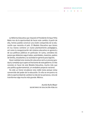 La Reforma Educativa que impulsó el Presidente Enrique Peña
Nieto nos da la oportunidad de hacer este cambio. A partir de
ella, hemos podido construir una visión compartida de la edu-
cación que necesita el país. El Modelo Educativo que tienes
en tus manos contiene un nuevo planteamiento pedagógico,
así como la reorganización del sistema educativo en general y
de sus políticas públicas en particular. En suma, considera los
pasos que debemos seguir todos: autoridades, maestros, padres
de familia, estudiantes y la sociedad en general para lograrlo.
Hacer realidad esta revolución educativa será un proceso gra-
dual y complejo que supera el horizonte de este gobierno. El reto
consiste en hacer de este Modelo Educativo, mucho más que
una política gubernamental, un verdadero proyecto nacional.
Ha sido un honor encabezar esta noble tarea porque estoy
convencido del poder de la educación. En ella se encuentra no
sólo la oportunidad de cambiar la vida de las personas, sino de
transformar algo mucho más grande: México.
Aurelio Nuño Mayer
Secretario de Educación Pública
M O D E L O E D U C A T I V O
11
 