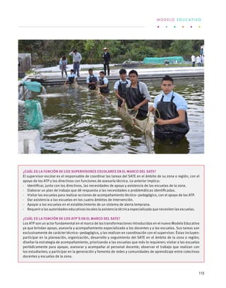 ¿Cuál es la función de los supervisores escolares en el marco del SATE?
El supervisor escolar es el responsable de coordinar las tareas del SATE en el ámbito de su zona o región, con el
apoyo de los ATP y los directivos con funciones de asesoría técnica. Lo anterior implica:
·  Identificar, junto con los directivos, las necesidades de apoyo y asistencia de las escuelas de la zona.
·  Elaborar un plan de trabajo que dé respuesta a las necesidades o problemáticas identificadas.
·  Visitar las escuelas para realizar acciones de acompañamiento técnico–pedagógico, con el apoyo de los ATP.
·  Dar asistencia a las escuelas en los cuatro ámbitos de intervención.
·  Apoyar a las escuelas en el establecimiento de un sistema de alerta temprana.
·  Requerir a las autoridades educativas locales la asistencia técnica especializada que necesiten las escuelas.
¿Cuál es la función de los ATP’s en el marco del SATE?
Los ATP son un actor fundamental en el marco de las transformaciones introducidas en el nuevo Modelo Educativo
ya que brindan apoyo, asesoría y acompañamiento especializado a los docentes y a las escuelas. Sus tareas son
exclusivamente de carácter técnico–pedagógico, y las realizan en coordinación con el supervisor. Éstas incluyen:
participar en la planeación, organización, desarrollo y seguimiento del SATE en el ámbito de la zona o región;
diseñar la estrategia de acompañamiento, priorizando a las escuelas que más lo requieren; visitar a las escuelas
periódicamente para apoyar, asesorar y acompañar al personal docente; observar el trabajo que realizan con
los estudiantes; y participar en la generación y fomento de redes y comunidades de aprendizaje entre colectivos
docentes y escuelas de la zona.
M O D E L O E D U C A T I V O
115
 