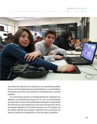 tercambio de experiencias a distancia, los estudiantes pueden
tomar conciencia del papel que desempeñan en su comunidad y
el impacto que tienen sus acciones en el ámbito local, nacional
y global.
En la formación docente, el fortalecimiento de competencias
digitales es fundamental porque las TIC son una herramienta
que permiten el desarrollo profesional mediante el intercambio
de información y de experiencias, así como la innovación de las
estrategias didácticas. De manera general, las TIC pueden ser
de amplia utilidad para apoyar la gestión de los procesos de
mejora y facilitar la colaboración en las escuelas y planteles.
M O D E L O E D U C A T I V O
123
 