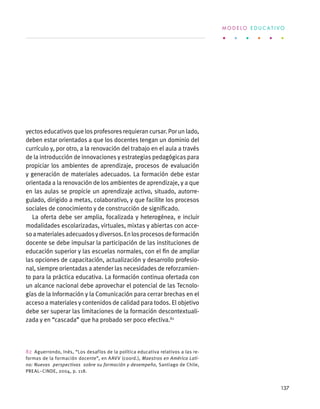 yectos educativos que los profesores requieran cursar. Por un lado,
deben estar orientados a que los docentes tengan un dominio del
currículo y, por otro, a la renovación del trabajo en el aula a través
de la introducción de innovaciones y estrategias pedagógicas para
propiciar los ambientes de aprendizaje, procesos de evaluación
y generación de materiales adecuados. La formación debe estar
orientada a la renovación de los ambientes de aprendizaje, y a que
en las aulas se propicie un aprendizaje activo, situado, autorre-
gulado, dirigido a metas, colaborativo, y que facilite los procesos
sociales de conocimiento y de construcción de significado.
La oferta debe ser amplia, focalizada y heterogénea, e incluir
modalidades escolarizadas, virtuales, mixtas y abiertas con acce-
soamaterialesadecuadosydiversos.Enlosprocesosdeformación
docente se debe impulsar la participación de las instituciones de
educación superior y las escuelas normales, con el fin de ampliar
las opciones de capacitación, actualización y desarrollo profesio-
nal, siempre orientadas a atender las necesidades de reforzamien-
to para la práctica educativa. La formación continua ofertada con
un alcance nacional debe aprovechar el potencial de las Tecnolo-
gías de la Información y la Comunicación para cerrar brechas en el
acceso a materiales y contenidos de calidad para todos. El objetivo
debe ser superar las limitaciones de la formación descontextuali-
zada y en “cascada” que ha probado ser poco efectiva.82
82  Aguerrondo, Inés, “Los desafíos de la política educativa relativos a las re-
formas de la formación docente”, en AAVV (coord.), Maestros en América Lati-
na: Nuevas perspectivas sobre su formación y desempeño, Santiago de Chile,
PREAL–CINDE, 2004, p. 118.
M O D E L O E D U C A T I V O
137
 