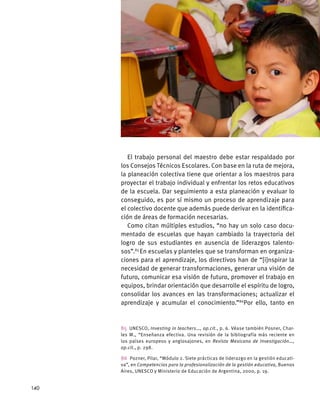El trabajo personal del maestro debe estar respaldado por
los Consejos Técnicos Escolares. Con base en la ruta de mejora,
la planeación colectiva tiene que orientar a los maestros para
proyectar el trabajo individual y enfrentar los retos educativos
de la escuela. Dar seguimiento a esta planeación y evaluar lo
conseguido, es por sí mismo un proceso de aprendizaje para
el colectivo docente que además puede derivar en la identifica-
ción de áreas de formación necesarias.
Como citan múltiples estudios, “no hay un solo caso docu-
mentado de escuelas que hayan cambiado la trayectoria del
logro de sus estudiantes en ausencia de liderazgos talento-
sos”.85
En escuelas y planteles que se transforman en organiza-
ciones para el aprendizaje, los directivos han de “[i]nspirar la
necesidad de generar transformaciones, generar una visión de
futuro, comunicar esa visión de futuro, promover el trabajo en
equipos, brindar orientación que desarrolle el espíritu de logro,
consolidar los avances en las transformaciones; actualizar el
aprendizaje y acumular el conocimiento.”86
Por ello, tanto en
85 UNESCO, Investing in teachers…, op.cit., p. 6. Véase también Posner, Char-
les M., “Enseñanza efectiva. Una revisión de la bibliografía más reciente en
los países europeos y anglosajones, en Revista Mexicana de Investigación…,
op.cit., p. 298.
86  Pozner, Pilar, “Módulo 2. Siete prácticas de liderazgo en la gestión educati-
va”, en Competencias para la profesionalización de la gestión educativa, Buenos
Aires, UNESCO y Ministerio de Educación de Argentina, 2000, p. 19.
140
 