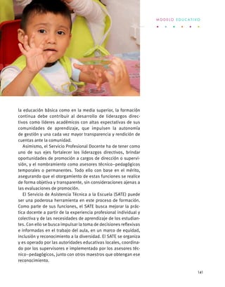 la educación básica como en la media superior, la formación
continua debe contribuir al desarrollo de liderazgos direc-
tivos como líderes académicos con altas expectativas de sus
comunidades de aprendizaje, que impulsen la autonomía
de gestión y una cada vez mayor transparencia y rendición de
cuentas ante la comunidad.
Asimismo, el Servicio Profesional Docente ha de tener como
uno de sus ejes fortalecer los liderazgos directivos, brindar
oportunidades de promoción a cargos de dirección o supervi-
sión, y el nombramiento como asesores técnico–pedagógicos
temporales o permanentes. Todo ello con base en el mérito,
asegurando que el otorgamiento de estas funciones se realice
de forma objetiva y transparente, sin consideraciones ajenas a
las evaluaciones de promoción.
El Servicio de Asistencia Técnica a la Escuela (SATE) puede
ser una poderosa herramienta en este proceso de formación.
Como parte de sus funciones, el SATE busca mejorar la prác-
tica docente a partir de la experiencia profesional individual y
colectiva y de las necesidades de aprendizaje de los estudian-
tes. Con ello se busca impulsar la toma de decisiones reflexivas
e informadas en el trabajo del aula, en un marco de equidad,
inclusión y reconocimiento a la diversidad. El SATE se organiza
y es operado por las autoridades educativas locales, coordina-
do por los supervisores e implementado por los asesores téc-
nico–pedagógicos, junto con otros maestros que obtengan ese
reconocimiento.
M O D E L O E D U C A T I V O
141
 