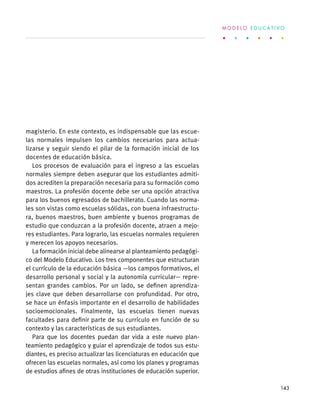 magisterio. En este contexto, es indispensable que las escue-
las normales impulsen los cambios necesarios para actua-
lizarse y seguir siendo el pilar de la formación inicial de los
docentes de educación básica.
Los procesos de evaluación para el ingreso a las escuelas
normales siempre deben asegurar que los estudiantes admiti-
dos acrediten la preparación necesaria para su formación como
maestros. La profesión docente debe ser una opción atractiva
para los buenos egresados de bachillerato. Cuando las norma-
les son vistas como escuelas sólidas, con buena infraestructu-
ra, buenos maestros, buen ambiente y buenos programas de
estudio que conduzcan a la profesión docente, atraen a mejo-
res estudiantes. Para lograrlo, las escuelas normales requieren
y merecen los apoyos necesarios.
La formación inicial debe alinearse al planteamiento pedagógi-
co del Modelo Educativo. Los tres componentes que estructuran
el currículo de la educación básica —los campos formativos, el
desarrollo personal y social y la autonomía curricular— repre-
sentan grandes cambios. Por un lado, se definen aprendiza-
jes clave que deben desarrollarse con profundidad. Por otro,
se hace un énfasis importante en el desarrollo de habilidades
socioemocionales. Finalmente, las escuelas tienen nuevas
facultades para definir parte de su currículo en función de su
contexto y las características de sus estudiantes.
Para que los docentes puedan dar vida a este nuevo plan-
teamiento pedagógico y guiar el aprendizaje de todos sus estu-
diantes, es preciso actualizar las licenciaturas en educación que
ofrecen las escuelas normales, así como los planes y programas
de estudios afines de otras instituciones de educación superior.
M O D E L O E D U C A T I V O
143
 