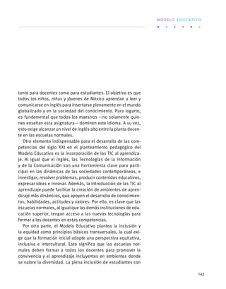 tanto para docentes como para estudiantes. El objetivo es que
todos los niños, niñas y jóvenes de México aprendan a leer y
comunicarse en inglés para insertarse plenamente en el mundo
globalizado y en la sociedad del conocimiento. Para logarlo,
es fundamental que todos los maestros —no solamente quie-
nes enseñan esta asignatura— dominen este idioma. A su vez,
esto exige alcanzar un nivel de inglés alto entre la planta docen-
te en las escuelas normales.
Otro elemento indispensable para el desarrollo de las com-
petencias del siglo XXI en el planteamiento pedagógico del
Modelo Educativo es la incorporación de las TIC al aprendiza-
je. Al igual que el inglés, las Tecnologías de la Información
y de la Comunicación son una herramienta clave para parti-
cipar en las dinámicas de las sociedades contemporáneas, e
investigar, resolver problemas, producir contenidos educativos,
expresar ideas e innovar. Además, la introducción de las TIC al
aprendizaje puede facilitar la creación de ambientes de apren-
dizaje más dinámicos, que apoyen el desarrollo de conocimien-
tos, habilidades, actitudes y valores. Por ello, es clave que las
escuelas normales, al igual que las demás instituciones de edu-
cación superior, tengan acceso a las nuevas tecnologías para
formar a los docentes en estas competencias.
Por otra parte, el Modelo Educativo plantea la inclusión y
la equidad como principios básicos transversales, lo cual exi-
ge que la formación inicial adopte una perspectiva equitativa,
inclusiva e intercultural. Esto significa que las escuelas nor-
males deben formar a todos los docentes para promover la
convivencia y el aprendizaje incluyentes en ambientes donde
se valore la diversidad. La plena inclusión de estudiantes con
M O D E L O E D U C A T I V O
145
 