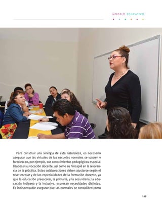 Para construir una sinergia de esta naturaleza, es necesario
asegurar que las virtudes de las escuelas normales se valoren y
fortalezcan, por ejemplo, sus conocimientos pedagógicos especia-
lizados y su vocación docente, así como su hincapié en la relevan-
cia de la práctica. Estas colaboraciones deben ajustarse según el
nivel escolar y de las especialidades de la formación docente, ya
que la educación preescolar, la primaria, y la secundaria, la edu-
cación indígena y la inclusiva, expresan necesidades distintas.
Es indispensable asegurar que las normales se consoliden como
M O D E L O E D U C A T I V O
149
 
