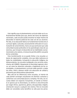 Esto significa que el planteamiento curricular debe ser lo su-
ficientemente flexible para que, dentro del marco de objetivos
nacionales, cada escuela pueda encontrar la mejor manera de
desarrollar el máximo potencial de cada uno de sus alumnos.
Por ello, en la educación básica es fundamental transitar de un
currículo rígido y saturado, excesivamente enfocado en la acu-
mulación de conocimientos, hacia uno que promueve que cada
comunidad escolar profundice en los aprendizajes clave de sus
alumnos, que incluyen el desarrollo de las habilidades socioe-
mocionales y los valores, e incluso les permita definir una parte
de los contenidos.
Esta transformación no se puede limitar a las escuelas ur-
banas de organización completa, sino que debe realizarse en
todas las modalidades, incluyendo la educación indígena, las
telesecundarias, las escuelas multigrado y los servicios comu-
nitarios del CONAFE. Respetando la diversidad regional y étni-
ca, así como los derechos culturales y lingüísticos de las co-
munidades, el planteamiento curricular debe permitir a todos
las niñas, niños y jóvenes recibir una educación de calidad y
pertinente para desarrollarse plenamente.
Más allá de las diferencias entre escuelas, al interior de
cada plantel convergen estudiantes de distintos contextos y
conforman una comunidad plural y compleja. Por ello, las es-
cuelas deben ser espacios incluyentes, en donde se fomen-
te el aprecio por la diversidad y se elimine la discriminación
por origen étnico, apariencia, género, discapacidad, religión,
orientación sexual o cualquier otro motivo. Pero la inclusión
debe ser concebida como beneficio no sólo para las perso-
M O D E L O E D U C A T I V O
155
 