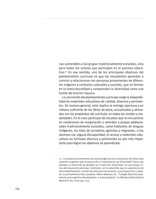 nas vulnerables y los grupos tradicionalmente excluidos, sino
para todos los actores que participan en el proceso educa-
tivo.97
En ese sentido, uno de los principales objetivos del
planteamiento curricular es que los estudiantes aprendan a
convivir y relacionarse con personas provenientes de diferen-
tes orígenes y contextos culturales y sociales, que se formen
en la interculturalidad y comprendan la diversidad como una
fuente de enorme riqueza.
La concreción del planteamiento curricular exige la disponibi-
lidad de materiales educativos de calidad, diversos y pertinen-
tes. De manera general, esto implica la entrega oportuna y en
número suficiente de los libros de texto, actualizados y alinea-
dos con los propósitos del currículo, en todos los niveles y mo-
dalidades. En el caso particular de escuelas que se encuentran
en condiciones de marginación o atienden a grupos poblacio-
nales tradicionalmente excluidos, como hablantes de lenguas
indígenas, los hijos de jornaleros agrícolas y migrantes, o los
alumnos con alguna discapacidad, el acceso a materiales edu-
cativos en formatos diversos y pertinentes es aún más impor-
tante para lograr los objetivos de aprendizaje.
97  La evidencia proveniente de la psicología social y las teorías del desarrollo
cognitivo sugieren que la exposición a “experiencias de diversidad” tiene, por
ejemplo, el potencial de desafiar las “creencias adquiridas” en una etapa crí-
tica del desarrollo personal. Asimismo, se ha advertido que la experiencia de
diversidad fomenta, a través de diversos mecanismos, una disposición a adop-
tar un pensamiento más complejo. Véase Bowman, N., “College diversity expe-
riences and cognitive development: a meta-analysis”, en Review of Educational
Research, 80, 2010, pp. 4-33.
156
 