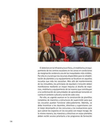 El deterioro en la infraestructura física, el mobiliario y el equi-
pamiento de los centros escolares en las zonas en condiciones
de marginación evidencia una de las inequidades más visibles.
Por ello es crucial que los recursos disponibles para la rehabili-
tación de planteles y su equipamiento se focalicen en aquellas
escuelas que más los necesitan. Más allá del mantenimiento
de los inmuebles, los principios de equidad e inclusión deben
manifestarse mediante un mayor impulso al diseño de espa-
cios, mobiliario y equipamiento de tal manera que contribuyan
a la conformación de comunidades de aprendizaje tomando en
cuenta el contexto cultural y social de cada caso.
Por ello, es urgente avanzar en la construcción de plantillas
completas de maestros y estructuras de supervisión para que
las escuelas puedan funcionar adecuadamente. Además, se
debe incentivar a los docentes, directivos y supervisores con
el mejor desempeño en los concursos y las evaluaciones para
que cubran los espacios en las escuelas con mayor rezago. De
la misma manera, los maestros y directivos en estos planteles
deben recibir acceso prioritario a los programas de formación
158
 