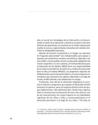 ello, el uso de las Tecnologías de la Información y la Comuni-
cación a través de la educación a distancia y acceso a recursos
diversos de aprendizaje, se convierte en un medio valioso para
ampliar el acceso a oportunidades educativas de calidad y dis-
minuir la desigualdad educativa.
Además de prevenir la deserción y el rezago, las opciones
de “segunda oportunidad” son indispensables para apoyar a
quienes, por condiciones sociales, económicas, laborales o de
otra índole, no han podido concluir la educación obligatoria de
manera específica. En ese contexto, el Instituto Nacional para
la Educación de los Adultos (INEA) tiene una responsabilidad
de la mayor trascendencia. A través de su modelo de educación
para la vida y el trabajo (MEVyT), sus programas regulares de
alfabetización y de la educación básica, así como proyectos in-
novadores que reconocen los saberes adquiridos a lo largo de
la vida, el INEA atiende a las poblaciones en rezago.
Finalmente, más allá de la educación obligatoria es esen-
cial el impulso a programas que apoyen el desarrollo infantil
temprano en general, pero con especial énfasis entre los gru-
pos poblacionales más desfavorecidos. Desde hace algunos
años se reconoce que la educación de cero a tres años es una
de las intervenciones con mayor impacto en las habilidades
cognitivas de las niñas y niños, y consecuentemente en el
desarrollo que tienen a lo largo de sus vidas.108
Por ello, se
108 Heckman, James y Raut, Lakshmi, Intergenerational long term effects of
preschool – Structural estimates from a discrete dynamic programing model,
Cambridge MA, National Bureau of Economic Research, 2013, p. 4.
168
 