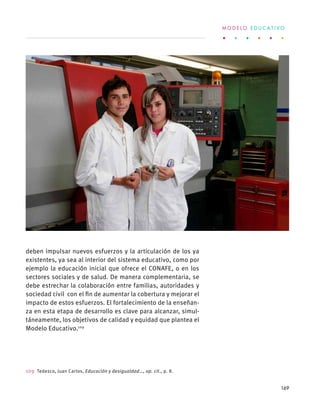deben impulsar nuevos esfuerzos y la articulación de los ya
existentes, ya sea al interior del sistema educativo, como por
ejemplo la educación inicial que ofrece el CONAFE, o en los
sectores sociales y de salud. De manera complementaria, se
debe estrechar la colaboración entre familias, autoridades y
sociedad civil con el fin de aumentar la cobertura y mejorar el
impacto de estos esfuerzos. El fortalecimiento de la enseñan-
za en esta etapa de desarrollo es clave para alcanzar, simul-
táneamente, los objetivos de calidad y equidad que plantea el
Modelo Educativo.109
109  Tedesco, Juan Carlos, Educación y desigualdad…, op. cit., p. 8.
M O D E L O E D U C A T I V O
169
 