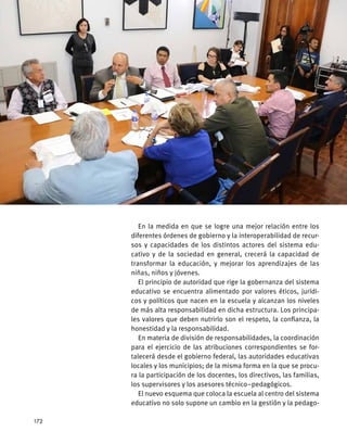 En la medida en que se logre una mejor relación entre los
diferentes órdenes de gobierno y la interoperabilidad de recur-
sos y capacidades de los distintos actores del sistema edu-
cativo y de la sociedad en general, crecerá la capacidad de
transformar la educación, y mejorar los aprendizajes de las
niñas, niños y jóvenes.
El principio de autoridad que rige la gobernanza del sistema
educativo se encuentra alimentado por valores éticos, jurídi-
cos y políticos que nacen en la escuela y alcanzan los niveles
de más alta responsabilidad en dicha estructura. Los principa-
les valores que deben nutrirlo son el respeto, la confianza, la
honestidad y la responsabilidad.
En materia de división de responsabilidades, la coordinación
para el ejercicio de las atribuciones correspondientes se for-
talecerá desde el gobierno federal, las autoridades educativas
locales y los municipios; de la misma forma en la que se procu-
ra la participación de los docentes, los directivos, las familias,
los supervisores y los asesores técnico–pedagógicos.
El nuevo esquema que coloca la escuela al centro del sistema
educativo no solo supone un cambio en la gestión y la pedago-
172
 