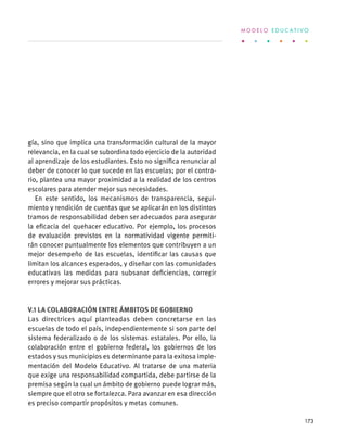 gía, sino que implica una transformación cultural de la mayor
relevancia, en la cual se subordina todo ejercicio de la autoridad
al aprendizaje de los estudiantes. Esto no significa renunciar al
deber de conocer lo que sucede en las escuelas; por el contra-
rio, plantea una mayor proximidad a la realidad de los centros
escolares para atender mejor sus necesidades.
En este sentido, los mecanismos de transparencia, segui-
miento y rendición de cuentas que se aplicarán en los distintos
tramos de responsabilidad deben ser adecuados para asegurar
la eficacia del quehacer educativo. Por ejemplo, los procesos
de evaluación previstos en la normatividad vigente permiti-
rán conocer puntualmente los elementos que contribuyen a un
mejor desempeño de las escuelas, identificar las causas que
limitan los alcances esperados, y diseñar con las comunidades
educativas las medidas para subsanar deficiencias, corregir
errores y mejorar sus prácticas.
V.1 La colaboración entre ámbitos de gobierno
Las directrices aquí planteadas deben concretarse en las
escuelas de todo el país, independientemente si son parte del
sistema federalizado o de los sistemas estatales. Por ello, la
colaboración entre el gobierno federal, los gobiernos de los
estados y sus municipios es determinante para la exitosa imple-
mentación del Modelo Educativo. Al tratarse de una materia
que exige una responsabilidad compartida, debe partirse de la
premisa según la cual un ámbito de gobierno puede lograr más,
siempre que el otro se fortalezca. Para avanzar en esa dirección
es preciso compartir propósitos y metas comunes.
M O D E L O E D U C A T I V O
173
 