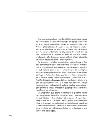 Esta corresponsabilidad entre los distintos órdenes de gobier-
no —federación, estados y municipios— en la prestación de los
servicios educativos públicos deriva del mandato expreso del
Artículo 3° constitucional, reglamentado por la Ley General de
Educación y las leyes de educación estatales, que determinan
este funcionamiento institucional y, esencialmente, la interac-
ción, participación y colaboración entre los distintos actores
involucrados a fin de cumplir la obligación de ofrecer educación
de calidad a todas las niñas, niños y jóvenes.
En términos generales, los principios normativos y la fun-
ción compensatoria son materia de la federación, mientras
que la prestación de los servicios educativos corresponde a
las autoridades locales, en coordinación con los municipios;
aunque en la educación media superior también en esta tarea
participa la federación. Dado que las escuelas se encuentran
en el ámbito de las autoridades locales, se requiere que la
función de los estados vaya más lejos que la mera administra-
ción del aparato educativo. Esto hace indispensable trabajar
conjuntamente con los docentes y las escuelas, acompañarlas
para generar el impulso necesario que propicie una verdadera
transformación educativa.
Los programas que diseñe y promueva el gobierno federal
para implementar el Modelo Educativo serán concertados con
las autoridades de los estados y obedecerán a los principios
compartidos. De esta manera, se evita que los programas fede-
rales se traduzcan en acciones desarticuladas que incentivan
la simulación burocrática y saturan a las escuelas, provocando
impactos inciertos en los aprendizajes, en perjuicio de la ges-
tión escolar estratégica.
174
 