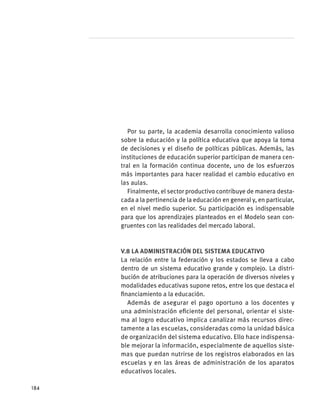 Por su parte, la academia desarrolla conocimiento valioso
sobre la educación y la política educativa que apoya la toma
de decisiones y el diseño de políticas públicas. Además, las
instituciones de educación superior participan de manera cen-
tral en la formación continua docente, uno de los esfuerzos
más importantes para hacer realidad el cambio educativo en
las aulas.
Finalmente, el sector productivo contribuye de manera desta-
cada a la pertinencia de la educación en general y, en particular,
en el nivel medio superior. Su participación es indispensable
para que los aprendizajes planteados en el Modelo sean con-
gruentes con las realidades del mercado laboral.
V.8 La administración del sistema educativo
La relación entre la federación y los estados se lleva a cabo
dentro de un sistema educativo grande y complejo. La distri-
bución de atribuciones para la operación de diversos niveles y
modalidades educativas supone retos, entre los que destaca el
financiamiento a la educación.
Además de asegurar el pago oportuno a los docentes y
una administración eficiente del personal, orientar el siste-
ma al logro educativo implica canalizar más recursos direc-
tamente a las escuelas, consideradas como la unidad básica
de organización del sistema educativo. Ello hace indispensa-
ble mejorar la información, especialmente de aquellos siste-
mas que puedan nutrirse de los registros elaborados en las
escuelas y en las áreas de administración de los aparatos
educativos locales.
184
 
