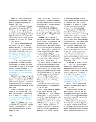 CÁRDENAS, Sergio, Administra-
ción centrada en la escuela: expe-
riencias para su implementación,
México, CIDE, 2010.
Centro de Estudios de Políticas
y Prácticas de Educación (CEPPE),
“Prácticas de liderazgo directivo y
resultados de aprendizaje. Hacia
conceptos capaces de guiar la inves-
tigación empírica”, en Revista Ibe-
roamericana sobre Calidad, Eficacia
y Cambio en Educación, vol. 7, núm.
3, 2009, 1pp. 9-33.
COLL, César, “Aprender y enseñar
con las TIC: expectativas, realidad
y potencialidades”, en Boletín de la
Institución Libre de Enseñanza, 2008.
Consultado el 18 de febrero de 2017
en: http://cmapspublic.ihmc.us/
rid=1MVHQQD5M-NQN5JM-254N/
Cesar_Coll__aprender_y_ensenar_
con_tic.pdf
-------, “El currículo escolar en
el marco de la nueva ecología del
aprendizaje”, en Revista Aula, núm.
219, febrero de 2013, pp. 31-36. Con-
sultado el 18 de febrero en: http://
www.psyed.edu.es/prodGrintie/ar-
ticulos/Coll_CurriculumEscolarNue-
vaEcologia.pdf
COLLINS, K., Ability profiling and
school failure: One child’s struggle to
be seen as competent [Señalamiento
de la habilidad y fracaso escolar: La
lucha de un niño por ser entendido
como competente], New York, Routle-
dge, 2013.
CONSEJO NACIONAL PARA PRE-
VENIR LA DISCRIMINACIÓN, “¿Qué
es la discriminación?”. Consultado
el 17 de febrero de 2017 en: http://
www.conapred.org.mx/index.php?-
contenido=pagina&id=84&id_op-
cion=142&op=142
COSTA, O. y CANDIDA, M., Criati-
vidade em uma perspectiva transdis-
ciplinar [Creatividad en una pers-
pectiva transdisciplinar], Brasilia,
UNESCO, 2014.
COX, Cristian et al., Educar para
la ciudadanía y la democracia en las
Américas: una agenda para la acción,
Washington, D.C., Banco Interameri-
cano de Desarrollo, 2005.
CUMSILLE, Belén y FISZBEIN,
Ariel, Construyendo políticas docen-
tes efectivas: pautas para la acción,
Washington, D.C., Diálogo Interame-
ricano, 2015.
CURRAN, Ruth, STONER-ELBY,
Scott y FURSTENBERG, Frank, “Con-
necting entrance and departure: The
transition to ninth grade and High
School dropout” [Vinculando el ingre-
so y el egreso: La transición al noveno
grado y la deserción en bachillerato],
en Education and Urban Society 40,
núm. 5, 2008, pp. 543-569.
D’ANGELO, Ovidio, “Proyecto de
vida y desarrollo integral humano”,
en Revista Internacional Crecemos,
año 6, núm. 1, Puerto Rico, s. f.
De HOYOS, Rafael, La creación del
sistema de evaluación de la Educa-
ción Media Superior. Consultado el
17 de febrero de 2017 en: http://site-
resources.worldbank.org/INTLACRE-
GTOPPOVANA/Resources/Paper_Ra-
fael_De_Hoyos_version_final.pdf
DE LA TORRE, Rodolfo, et al.,
Informe sobre Desarrollo Humano
México 2016, Ciudad de México,
PNUD, 2016.
DELORS, Jacques, La educación
encierra un tesoro, Ciudad de Méxi-
co, UNESCO, 1994.
DEWEY, John., Democracia y Edu-
cación, Madrid, Morata, 2004.
ELBOJ, Carmen y OLIVER, Esther,
“Comunidades de aprendizaje: Un
modelo de educación dialógica en la
sociedad del conocimiento”, en Re-
vista Interuniversitaria de Formación
del Profesorado, 2003, pp. 91-103.
ELFERT, Maren, “Apprendre à
vivre ensemble: retour sur l’huma-
nisme au coeur du rapport Delors”
[Aprender a vivir juntos: El regre-
so del humanismo en el Reporte
Delors], en Recherche et prospective
en éducation, 2015, pp. 1-6. Con-
sultado el 18 de febrero de 2017 en:
http://unesdoc.unesco.org/ima-
ges/0023/002338/233814f.pdf
FISCHER, K. W. e IMMORDINO-
YANG, M. H., “The fundamental
importance of the brain and learning
for education” [La importancia fun-
damental del cerebro y el aprendiza-
je para la educación], en Jossey-Bass
Publishers (coord.), The Jossey-Bass
reader on the brain and learning,
San Francisco, Jossey-Bass, 2008.
FISHER, Darrell y KHINE, M. S.,
Contemporary approaches to reseach
on learning environments: world-
views [Aproximaciones contempo-
ráneas a la investigación de los am-
bientes de aprendizaje: Perspectivas
globales], Singapur, World Scientific
Publishing, 2006.
FLECHA GARCÍA, Ramón y PLUIG-
VERT, Laura, “Las comunidades de
aprendizaje: una apuesta por la
igualdad educativa”, en Revista de
estudios y experiencias en educación
1(1), 2002, pp. 11-20. Consultado el
18 de febrero de 2017 en: https://
www.innova.uned.es/webpages/
educalia/las_comunidades_de_
aprendizaje_una_apuesta_por_la_
igualdad_educativa.pdf
FREINET, Celestin, Técnicas Frei-
net de la Escuela Moderna, México,
Siglo XXI, 2005.
FULLAN, Michel y LANGWORTHY,
Maria, Towards a new end: New pe-
dagogies for deep learning [Hacia un
nuevo fin: Nuevas pedagogías para el
aprendizaje profundo], Seattle, Colla-
borative Impact, 2013.
FUMAGALLI, Laura, “Resultados
de la encuesta docente en Argentina y
sus aportes a la formación docente”,
en el panel El conocimiento requerido
para la toma de decisiones en investi-
gación. Seminario Internacional “Po-
196
 