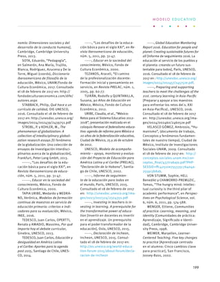 nomía: Dimensiones sociales y del
desarrollo de la conducta humana],
Cambridge, Cambridge University
Press, 2013.
SOTA, Eduardo, “Pedagogía”,
en Salmerón, Ana María, Trujillo,
Blanca, Rodríguez, Azucena y De la
Torre, Miguel (coords), Diccionario
iberoamericano de filosofía de la
educación, México, UNAM/Fondo de
Cultura Económica, 2017. Consultado
el 18 de febrero de 2017 en: http://
fondodeculturaeconomica.com/dife/
autores.aspx
STABBACK, Philip, Qué hace a un
currículo de calidad, OIE-UNESCO,
2016. Consultado el 18 de febrero de
2017 en: http://unesdoc.unesco.org/
images/0024/002439/243975s.pdf
STROBL, P. y KOHLER, M., The
phenomenon of globalization: A
collection of intedisciplinary globali-
zation research essays [El fenómeno
de la globalización: Una colección de
ensayos de investigación interdisci-
plinarios acerca de la globalización],
Frankfurt, Peter Lang GmbH, 2013.
-------, “Los desafíos de la edu-
cación básica para el siglo XXI”, en
Revista Iberoamericana de educa-
ción, núm. 5, 2011, pp. 31-47.
-------, Educar en la sociedad del
conocimiento, México, Fondo de
Cultura Económica, 2000.
TAPIA URIBE, Medardo y MEDRA-
NO, Verónica, Modelos de formación
continua de maestros en servicio de
educación primaria: criterios e indi-
cadores para su evaluación, México,
INEE, 2016.
TEDESCO, Juan Carlos, OPERTTI,
Renato y AMADIO, Massimo, Por qué
importa hoy el debate curricular,
Ginebra, UNESCO, 2013.
TEDESCO, Juan Carlos, Educación y
desigualdad en América Latina
y el Caribe: Aportes para la agenda
post 2015, Santiago de Chile, UNES-
CO, 2014.
------, “Los desafíos de la educa-
ción básica para el siglo XXI”, en Re-
vista Iberoamericana de educación,
núm. 5, 2011, pp. 31-47.
------, Educar en la sociedad del
conocimiento, México, Fondo de
Cultura Económica, 2000.
TEZANOS, Araceli, “El camino
de la profesionalización docente:
Formación inicial y pensamiento en
servicio, en Revista PRELAC, núm. 1,
2005, pp. 60-77.
TUIRÁN, Rodolfo y QUINTANILLA,
Susana, 90 Años de Educación en
México, México, Fondo de Cultura
Económica, 2012.
URIBE, Claudia, et al., “México:
Retos para el Sistema Educativo 2012-
2018”, presentación realizada en el
coloquio Renovar el federalismo educa-
tivo: agenda de reforma para México a
20 años de la federalización educativa,
Ciudad de México, 25 y 26 de octubre
de 2012.
UNESCO, Modelo de acompaña-
miento – apoyo, monitoreo y evalua-
ción del Proyecto de Educación para
América Latina y el Caribe (PRELAC),
“Declaración de la Habana”, Santia-
go de Chile, UNESCO, 2002.
------, Informe de seguimien-
to de la educación para todos en
el mundo, París, UNESCO, 2015.
Consultado el 18 de febrero de 2017
en: http://unesdoc.unesco.org/ima-
ges/0023/002324/232435s.pdf
------, Investing in teachers is in-
vesting in learning. A prerequisite for
the transformative power of educa-
tion [Invertir en docentes es invertir
en el aprendizaje. Un prerequisito
para el poder transformador de la
educación], Oslo, UNESCO, 2015.
------, Declaración de Incheon,
Incheon, UNESCO, 2015. Consul-
tado el 18 de febrero de 2017 en:
http://es.unesco.org/world-educa-
tion-forum-2015/about-forum/decla-
racion-de-incheon
------, Global Education Monitoring
Report 2016. Education for people and
planet: Creating sustainable futures for
all [Informe de seguimiento 2016. La
educación al servicio de los pueblos y
el planeta: creando un futuro sus-
tentable para todos], París, UNESCO,
2016. Consultado el 18 de febrero de
2017 en : http://unesdoc.unesco.org/
images/0024/002457/245752e.pdf.
------, Preparing and supporting
teachers to meet the challenges of the
21st. century learning in Asia-Pacific
[Preparar y apoyar a los maestros
para enfrentar los retos del s. XXI
en Asia-Pacífico] , UNESCO, 2016.
Consultado el 18 de febrero de 2017
en: http://unesdoc.unesco.org/ima-
ges/0024/002460/246052e.pdf
VELASCO GÓMEZ, Ambrosio, “Hu-
manismo”, (documento de trabajo,
Conceptos y fenómenos fundamen-
tales de nuestro tiempo), Ciudad de
México, Instituto de Investigaciones
Sociales-UNAM, 2009. Consultado
el 18 de febrero de 2017 en: http://
conceptos.sociales.unam.mx/con-
ceptos_final/437trabajo.pdf?PHP-
SESSID=ffc42510e755335c76404a-
255913b8ab.
VON STUMM, Sophie, HELL
Benedikt y CHAMORRO-PREMUZIC,
Tomas, “The hungry mind: intellec-
tual curiosity is the third pilar of
academic performance”, en Perspec-
tives on Psychological Science, vol.
6, núm. 6, 2011, pp. 574-588. 
WENGER, Ettiene, Communities
of practice: Learning, meaning, and
identity [Comunidades de práctica:
Aprendizaje, Significado e Identi-
dad], Cambridge, Cambridge Univer-
sity Press, 1998.
WEIMER, Maryellen, Learner-
Centered Teaching. Five key changes
to practice [Aprendizaje centrado
en el alumno: Cinco cambios clave
para practicar], San Francisco,
Jossey-Bass, 2002.
M O D E L O E D U C A T I V O
199
 