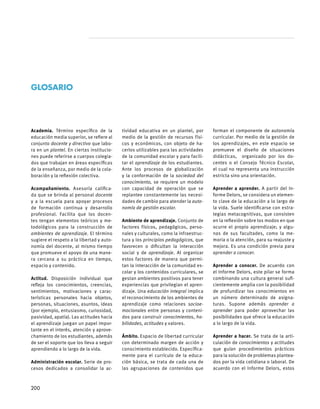 Academia. Término específico de la
educación media superior, se refiere al
conjunto docente y directivo que labo-
ra en un plantel. En ciertas institucio-
nes puede referirse a cuerpos colegia-
dos que trabajan en áreas específicas
de la enseñanza, por medio de la cola-
boración y la reflexión colectiva.
Acompañamiento. Asesoría califica-
da que se brinda al personal docente
y a la escuela para apoyar procesos
de formación continua y desarrollo
profesional. Facilita que los docen-
tes tengan elementos teóricos y me-
todológicos para la construcción de
ambientes de aprendizaje. El término
sugiere el respeto a la libertad y auto-
nomía del docente, al mismo tiempo
que promueve el apoyo de una mane-
ra cercana a su práctica en tiempo,
espacio y contenido.
Actitud. Disposición individual que
refleja los conocimientos, creencias,
sentimientos, motivaciones y carac-
terísticas personales hacia objetos,
personas, situaciones, asuntos, ideas
(por ejemplo, entusiasmo, curiosidad,
pasividad, apatía). Las actitudes hacia
el aprendizaje juegan un papel impor-
tante en el interés, atención y aprove-
chamiento de los estudiantes, además
de ser el soporte que los lleva a seguir
aprendiendo a lo largo de la vida.
Administración escolar. Serie de pro-
cesos dedicados a consolidar la ac-
tividad educativa en un plantel, por
medio de la gestión de recursos físi-
cos y económicos, con objeto de ha-
cerlos utilizables para las actividades
de la comunidad escolar y para facili-
tar el aprendizaje de los estudiantes.
Ante los procesos de globalización
y la conformación de la sociedad del
conocimiento, se requiere un modelo
con capacidad de operación que se
replantee constantemente las necesi-
dades de cambio para atender la auto-
nomía de gestión escolar.
Ambiente de aprendizaje. Conjunto de
factores físicos, pedagógicos, perso-
nales y culturales, como la infraestruc-
tura y los principios pedagógicos, que
favorecen o dificultan la interacción
social y de aprendizaje. Al organizar
estos factores de manera que permi-
tan la interacción de la comunidad es-
colar y los contenidos curriculares, se
gestan ambientes positivos para tener
experiencias que privilegian el apren-
dizaje. Una educación integral implica
el reconocimiento de los ambientes de
aprendizaje como relaciones socioe-
mocionales entre personas y conteni-
dos para construir conocimientos, ha-
bilidades, actitudes y valores.
     	
Ámbito. Espacio de libertad curricular
con determinado margen de acción y
conocimiento establecido. Específica-
mente para el currículo de la educa-
ción básica, se trata de cada una de
las agrupaciones de contenidos que
forman el componente de autonomía
curricular. Por medio de la gestión de
los aprendizajes, en este espacio se
promueve el diseño de situaciones
didácticas, organizado por los do-
centes o el Consejo Técnico Escolar,
el cual no representa una instrucción
estricta sino una orientación.
Aprender a aprender. A partir del In-
forme Delors, se considera un elemen-
to clave de la educación a lo largo de
la vida. Suele identificarse con estra-
tegias metacognitivas, que consisten
en la reflexión sobre los modos en que
ocurre el propio aprendizaje; y algu-
nas de sus facultades, como la me-
moria o la atención, para su reajuste y
mejora. Es una condición previa para
aprender a conocer.
Aprender a conocer. De acuerdo con
el Informe Delors, este pilar se forma
combinando una cultura general sufi-
cientemente amplia con la posibilidad
de profundizar los conocimientos en
un número determinado de asigna-
turas. Supone además aprender a
aprender para poder aprovechar las
posibilidades que ofrece la educación
a lo largo de la vida.
Aprender a hacer. Se trata de la arti-
culación de conocimientos y actitudes
que guían procedimientos prácticos
para la solución de problemas plantea-
dos por la vida cotidiana o laboral. De
acuerdo con el Informe Delors, estos
GLOSARIO
200
 