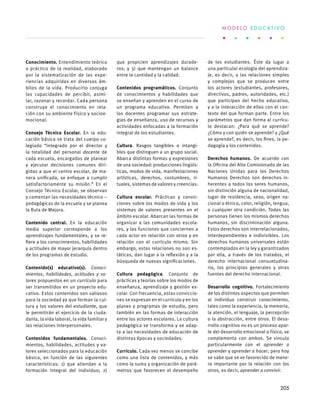 Conocimiento. Entendimiento teórico
o práctico de la realidad, elaborado
por la sistematización de las expe-
riencias adquiridas en diversos ám-
bitos de la vida. Producirlo conjuga
las capacidades de percibir, asimi-
lar, razonar y recordar. Cada persona
construye el conocimiento en rela-
ción con su ambiente físico y socioe-
mocional.
 
Consejo Técnico Escolar. En la edu-
cación básica se trata del cuerpo co-
legiado “integrado por el director y
la totalidad del personal docente de
cada escuela, encargados de planear
y ejecutar decisiones comunes diri-
gidas a que el centro escolar, de ma-
nera unificada, se enfoque a cumplir
satisfactoriamente su misión.” En el
Consejo Técnico Escolar, se observan
y comentan las necesidades técnico –
pedagógicas de la escuela y se planea
la Ruta de Mejora.
Contenido central. En la educación
media superior corresponde a los
aprendizajes fundamentales, y se re-
fiere a los conocimientos, habilidades
y actitudes de mayor jerarquía dentro
de los programas de estudio.
Contenido(s) educativo(s). Conoci-
mientos, habilidades, actitudes y va-
lores propuestos en un currículo para
ser transmitidos en un proyecto edu-
cativo. Estos contenidos son valiosos
para la sociedad ya que forman la cul-
tura y los valores del estudiante, que
le permitirán el ejercicio de la ciuda-
danía, la vida laboral, la vida familiar y
las relaciones interpersonales.
Contenidos fundamentales. Conoci-
mientos, habilidades, actitudes y va-
lores seleccionados para la educación
básica, en función de las siguientes
características: 1) que atiendan a la
formación integral del individuo; 2)
que propicien aprendizajes durade-
ros; y 3) que mantengan un balance
entre la cantidad y la calidad.
Contenidos programáticos. Conjunto
de conocimientos y habilidades que
se enseñan y aprenden en el curso de
un programa educativo. Permiten a
los docentes programar sus estrate-
gias de enseñanza, uso de recursos y
actividades enfocadas a la formación
integral de los estudiantes.
Cultura. Rasgos tangibles o intangi-
bles que distinguen a un grupo social.
Abarca distintas formas y expresiones
de una sociedad: producciones lingüís-
ticas, modos de vida, manifestaciones
artísticas, derechos, costumbres, ri-
tuales, sistemas de valores y creencias.
Cultura escolar. Prácticas y convic-
ciones sobre los modos de vida y los
sistemas de valores presentes en el
ámbito escolar. Abarcan las formas de
organizar a las comunidades escola-
res, y las funciones que conciernen a
cada actor en relación con otros y en
relación con el currículo mismo. Sin
embargo, estas relaciones no son es-
táticas, dan lugar a la reflexión y a la
búsqueda de nuevas significaciones.
Cultura pedagógica. Conjunto de
prácticas y teorías sobre los modos de
enseñanza, aprendizaje y gestión es-
colar. Con frecuencia, estas conviccio-
nes se expresan en el currículo y en los
planes y programas de estudio, pero
también en las formas de interacción
entre los actores escolares. La cultura
pedagógica se transforma y se adap-
ta a las necesidades de educación de
distintas épocas y sociedades.
Currículo. Cada vez menos se concibe
como una lista de contenidos, y más
como la suma y organización de pará-
metros que favorecen el desempeño
de los estudiantes. Éste da lugar a
una particular ecología del aprendiza-
je, es decir, a las relaciones simples
y complejas que se producen entre
los actores (estudiantes, profesores,
directivos, padres, autoridades, etc.)
que participan del hecho educativo,
y a la interacción de ellos con el con-
texto del que forman parte. Entre los
parámetros que dan forma al currícu-
lo destacan: ¿Para qué se aprende?
¿Cómo y con quién se aprende? y ¿Qué
se aprende?, es decir, los fines, la pe-
dagogía y los contenidos.
Derechos humanos. De acuerdo con
la Oficina del Alto Comisionado de las
Naciones Unidas para los Derechos
Humanos Derechos son derechos in-
herentes a todos los seres humanos,
sin distinción alguna de nacionalidad,
lugar de residencia, sexo, origen na-
cional o étnico, color, religión, lengua,
o cualquier otra condición. Todas las
personas tienen los mismos derechos
humanos, sin discriminación alguna.
Estos derechos son interrelacionados,
interdependientes e indivisibles. Los
derechos humanos universales están
contemplados en la ley y garantizados
por ella, a través de los tratados, el
derecho internacional consuetudina-
rio, los principios generales y otras
fuentes del derecho internacional.
Desarrollo cognitivo. Fortalecimiento
de los distintos aspectos que permiten
al individuo construir conocimiento,
tales como la experiencia, la memoria,
la atención, el lenguaje, la percepción
o la abstracción, entre otros. El desa-
rrollo cognitivo no es un proceso apar-
te del desarrollo emocional o físico, se
complementa con ambos. Se vincula
particularmente con el aprender a
aprender y aprender a hacer; pero hoy
se sabe que se ve favorecido de mane-
ra importante por la relación con los
otros, es decir, aprender a convivir.
M O D E L O E D U C A T I V O
205
 