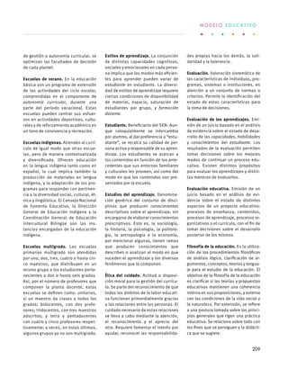 de gestión o autonomía curricular, se
optimizan las facultades de decisión
de cada plantel.
Escuelas de verano. En la educación
básica son un programa de extensión
de las actividades del ciclo escolar,
comprendidas en el componente de
autonomía curricular, durante una
parte del periodo vacacional. Estas
escuelas pueden centrar sus esfuer-
zos en actividades deportivas, cultu-
rales y de reforzamiento académico en
un tono de convivencia y recreación.
Escuelas indígenas. Atienden al currí-
culo de igual modo que otras escue-
las, pero de manera contextualizada
y diversificada. Ofrecen educación
en la lengua indígena tanto como en
español, lo cual implica también la
producción de materiales en lengua
indígena, y la adaptación de los pro-
gramas para responder con pertinen-
cia a la diversidad social, cultural, ét-
nica y lingüística. El Consejo Nacional
de Fomento Educativo, la Dirección
General de Educación Indígena y la
Coordinación General de Educación
Intercultural Bilingüe son las ins-
tancias encargadas de la educación
indígena.
Escuelas multigrado. Las escuelas
primarias multigrado son atendidas
por uno, dos, tres, cuatro o hasta cin-
co maestros, que distribuyen en un
mismo grupo a los estudiantes perte-
necientes a dos o hasta seis grados.
Así, por el número de profesores que
componen la planta docente, estas
escuelas se definen como: unitarias,
si un maestro da clases a todos los
grados; bidocentes, con dos profe-
sores; tridocentes, con tres maestros
adscritos; y tetra y pentadocentes
con cuatro y cinco profesores respec-
tivamente; a veces, en estas últimas,
algunos grupos ya no son multigrado.
Estilos de aprendizaje. La conjunción
de distintas capacidades cognitivas,
sociales y emocionales en cada perso-
na implica que los modos más eficien-
tes para aprender pueden variar de
estudiante en estudiante. La diversi-
dad de estilos de aprendizaje requiere
ciertas condiciones de disponibilidad
de material, espacio, saturación de
estudiantes por grupo, y formación
docente.
Estudiante. Beneficiario del SEN. Aun-
que coloquialmente se intercambia
por alumno, al dar preferencia a “estu-
diante”, se recalca su calidad de per-
sona activa y responsable de su apren-
dizaje. Los estudiantes se acercan a
los contenidos en función de los ante-
cedentes que sus entornos familiares
y culturales les proveen, así como del
modo en que los contenidos son pre-
sentados por la escuela.
Estudios del aprendizaje. Denomina-
ción genérica del conjunto de disci-
plinas que producen conocimientos
descriptivos sobre el aprendizaje, sin
encargarse de elaborar conocimientos
prescriptivos. Esto es, la sociología,
la historia, la psicología, la politolo-
gía, la antropología o la economía,
por mencionar algunas, tienen ramas
que producen conocimientos que
describen o analizan el modo en que
suceden el aprendizaje y los diversos
fenómenos que lo componen.
Ética del cuidado. Actitud o disposi-
ción moral para la gestión del currícu-
lo. Se parte del reconocimiento de que
todos los ámbitos de la labor educati-
va funcionan primordialmente gracias
a las relaciones entre las personas. El
cuidado necesario de estas relaciones
se lleva a cabo mediante la atención,
el reconocimiento y el aprecio del
otro. Requiere fomentar el interés por
ayudar, reconocer las responsabilida-
des propias hacia los demás, la soli-
daridad y la tolerancia.
Evaluación. Valoración sistemática de
las características de individuos, pro-
gramas, sistemas o instituciones, en
atención a un conjunto de normas o
criterios. Permite la identificación del
estado de estas características para
la toma de decisiones.
Evaluación de los aprendizajes. Emi-
sión de un juicio basado en el análisis
de evidencia sobre el estado de desa-
rrollo de las capacidades, habilidades
y conocimientos del estudiante. Los
resultados de la evaluación permiten
tomar decisiones sobre los mejores
modos de continuar un proceso edu-
cativo. Existen distintos propósitos
para evaluar los aprendizajes y distin-
tas maneras de evaluarlos.
Evaluación educativa. Emisión de un
juicio basado en el análisis de evi-
dencia sobre el estado de distintos
aspectos de un proyecto educativo:
procesos de enseñanza, contenidos,
procesos de aprendizaje, procesos or-
ganizativos o el currículo, con el fin de
tomar decisiones sobre el desarrollo
posterior de los mismos.
Filosofía de la educación. Es la utiliza-
ción de los procedimientos filosóficos
de análisis lógico, clarificación de ar-
gumentos, conceptos, teorías y lengua-
je para el estudio de la educación. El
objetivo de la filosofía de la educación
es clarificar si las teorías y propuestas
educativas mantienen una coherencia
interna en sus proposiciones, y externa
con las condiciones de la vida social y
la naturaleza. Por extensión, se refiere
a una postura tomada sobre los princi-
pios generales que rigen una práctica
educativa. Se relaciona sobre todo con
los fines que se persiguen y la didácti-
ca que se sugiere.
M O D E L O E D U C A T I V O
209
 
