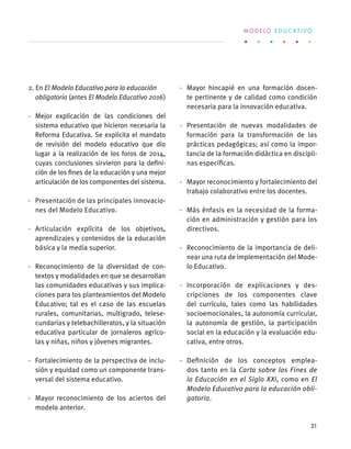 2. En El Modelo Educativo para la educación
obligatoria (antes El Modelo Educativo 2016)
·	 Mejor explicación de las condiciones del
sistema educativo que hicieron necesaria la
Reforma Educativa. Se explicita el mandato
de revisión del modelo educativo que dio
lugar a la realización de los foros de 2014,
cuyas conclusiones sirvieron para la defini-
ción de los fines de la educación y una mejor
articulación de los componentes del sistema.
·	 Presentación de las principales innovacio-
nes del Modelo Educativo.
·	 Articulación explícita de los objetivos,
aprendizajes y contenidos de la educación
básica y la media superior.
·	 Reconocimiento de la diversidad de con-
textos y modalidades en que se desarrollan
las comunidades educativas y sus implica-
ciones para los planteamientos del Modelo
Educativo; tal es el caso de las escuelas
rurales, comunitarias, multigrado, telese-
cundarias y telebachilleratos, y la situación
educativa particular de jornaleros agríco-
las y niñas, niños y jóvenes migrantes.
·	 Fortalecimiento de la perspectiva de inclu-
sión y equidad como un componente trans-
versal del sistema educativo.
·	 Mayor reconocimiento de los aciertos del
modelo anterior.
·	 Mayor hincapié en una formación docen-
te pertinente y de calidad como condición
necesaria para la innovación educativa.
·	 Presentación de nuevas modalidades de
formación para la transformación de las
prácticas pedagógicas; así como la impor-
tancia de la formación didáctica en discipli-
nas específicas.
·	 Mayor reconocimiento y fortalecimiento del
trabajo colaborativo entre los docentes.
·	 Más énfasis en la necesidad de la forma-
ción en administración y gestión para los
directivos.
·	 Reconocimiento de la importancia de deli-
near una ruta de implementación del Mode-
lo Educativo.
·	 Incorporación de explicaciones y des-
cripciones de los componentes clave
del currículo, tales como las habilidades
socioemocionales, la autonomía curricular,
la autonomía de gestión, la participación
social en la educación y la evaluación edu-
cativa, entre otros.
·	 Definición de los conceptos emplea-
dos tanto en la Carta sobre los Fines de
la Educación en el Siglo XXI, como en El
Modelo Educativo para la educación obli-
gatoria.
M O D E L O E D U C A T I V O
21
 