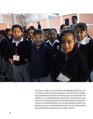 Sin lugar a dudas, la consolidación del Modelo Educativo a ni-
vel nacional será un proceso gradual, y muchos de los cambios
aquí planteados requerirán de tiempo para su maduración. No
obstante, en continuidad del proceso de transformación que
inició con la iniciativa de reforma constitucional en materia edu-
cativa el 10 de diciembre de 2012, ha sido posible fortalecer sus
bases y encauzar su desarrollo para hacer de la transformación
de la educación un proyecto con arraigo nacional.
22
 
