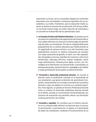 autonomía curricular, con lo cual podrán adaptar los contenidos
educativos a las necesidades y contextos específicos de sus es-
tudiantes y su medio. Finalmente, para la educación media su-
perior se diseñó un proceso de actualización a fin de que el Mar-
co Curricular Común tenga una mejor selección de contenidos y
se concrete en el desarrollo de los aprendizajes clave.
II. La Escuela al Centro del Sistema Educativo. Se plantea que la
escuela es la unidad básica de organización del sistema educa-
tivo y debe enfocarse en alcanzar el máximo logro de aprendi-
zaje de todos sus estudiantes. Por ello es indispensable pasar
gradualmente de un sistema educativo que históricamente se
ha organizado de manera vertical a uno más horizontal, para
gradualmente construir un sistema compuesto por escuelas
con mayor autonomía de gestión, es decir, con más capacida-
des, facultades y recursos: plantillas de maestros y directivos
fortalecidas, liderazgo directivo, trabajo colegiado, menor
carga administrativa, infraestructura digna, acceso a las Tec-
nologías de la Información y la Comunicación, conectividad, un
presupuesto propio, asistencia técnico–pedagógica de calidad,
y mayor participación de los padres y madres de familia.
III. Formación y desarrollo profesional docente. Se concibe al
docente como un profesional centrado en el aprendizaje de
sus estudiantes, que genera ambientes de aprendizaje inclu-
yentes, comprometido con la mejora constante de su práctica
docente y capaz de adaptar el currículo a su contexto especí-
fico. Para lograrlo, se plantea el Servicio Profesional Docente
como un sistema de desarrollo profesional docente basado
en el mérito, anclado en una formación inicial fortalecida, con
procesos de evaluación que permiten ofrecer una formación
continua pertinente y de calidad.
IV. Inclusión y equidad. Se considera que el sistema educati-
vo en su conjunto debe eliminar las barreras para el acceso,
la participación, la permanencia, el egreso y el aprendizaje
de todos los estudiantes, mediante el reconocimiento de su
30
 
