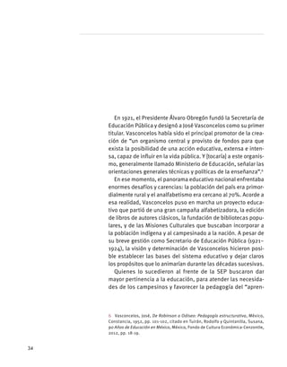 En 1921, el Presidente Álvaro Obregón fundó la Secretaría de
Educación Pública y designó a José Vasconcelos como su primer
titular. Vasconcelos había sido el principal promotor de la crea-
ción de “un organismo central y provisto de fondos para que
exista la posibilidad de una acción educativa, extensa e inten-
sa, capaz de influir en la vida pública. Y [tocaría] a este organis-
mo, generalmente llamado Ministerio de Educación, señalar las
orientaciones generales técnicas y políticas de la enseñanza”.6
En ese momento, el panorama educativo nacional enfrentaba
enormes desafíos y carencias: la población del país era primor-
dialmente rural y el analfabetismo era cercano al 70%. Acorde a
esa realidad, Vasconcelos puso en marcha un proyecto educa-
tivo que partió de una gran campaña alfabetizadora, la edición
de libros de autores clásicos, la fundación de bibliotecas popu-
lares, y de las Misiones Culturales que buscaban incorporar a
la población indígena y al campesinado a la nación. A pesar de
su breve gestión como Secretario de Educación Pública (1921–
1924), la visión y determinación de Vasconcelos hicieron posi-
ble establecer las bases del sistema educativo y dejar claros
los propósitos que lo animarían durante las décadas sucesivas.
Quienes lo sucedieron al frente de la SEP buscaron dar
mayor pertinencia a la educación, para atender las necesida-
des de los campesinos y favorecer la pedagogía del “apren-
6  Vasconcelos, José, De Robinson a Odiseo: Pedagogía estructurativa, México,
Constancia, 1952, pp. 101-102, citado en Tuirán, Rodolfo y Quintanilla, Susana,
90 Años de Educación en México, México, Fondo de Cultura Económica-Cenzontle,
2012, pp. 18-19.
34
 