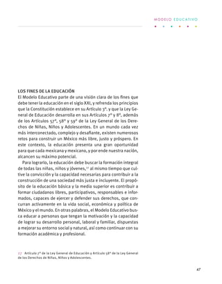 Los fines de la educación
El Modelo Educativo parte de una visión clara de los fines que
debe tener la educación en el siglo XXI, y refrenda los principios
que la Constitución establece en su Artículo 3°. y que la Ley Ge-
neral de Educación desarrolla en sus Artículos 7° y 8°, además
de los Artículos 57°, 58° y 59° de la Ley General de los Dere-
chos de Niñas, Niños y Adolescentes. En un mundo cada vez
más interconectado, complejo y desafiante, existen numerosos
retos para construir un México más libre, justo y próspero. En
este contexto, la educación presenta una gran oportunidad
para que cada mexicana y mexicano, y por ende nuestra nación,
alcancen su máximo potencial.
Para lograrlo, la educación debe buscar la formación integral
de todas las niñas, niños y jóvenes,27
al mismo tiempo que cul-
tive la convicción y la capacidad necesarias para contribuir a la
construcción de una sociedad más justa e incluyente. El propó-
sito de la educación básica y la media superior es contribuir a
formar ciudadanos libres, participativos, responsables e infor-
mados, capaces de ejercer y defender sus derechos, que con-
curran activamente en la vida social, económica y política de
México y el mundo. En otras palabras, el Modelo Educativo bus-
ca educar a personas que tengan la motivación y la capacidad
de lograr su desarrollo personal, laboral y familiar, dispuestas
a mejorar su entorno social y natural, así como continuar con su
formación académica y profesional.
27  Artículo 7° de la Ley General de Educación y Artículo 58° de la Ley General
de los Derechos de Niñas, Niños y Adolescentes.
M O D E L O E D U C A T I V O
47
 