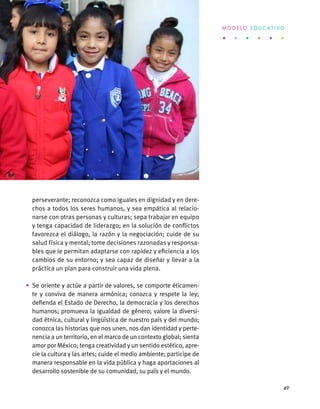 perseverante; reconozca como iguales en dignidad y en dere-
chos a todos los seres humanos, y sea empática al relacio-
narse con otras personas y culturas; sepa trabajar en equipo
y tenga capacidad de liderazgo; en la solución de conflictos
favorezca el diálogo, la razón y la negociación; cuide de su
salud física y mental; tome decisiones razonadas y responsa-
bles que le permitan adaptarse con rapidez y eficiencia a los
cambios de su entorno; y sea capaz de diseñar y llevar a la
práctica un plan para construir una vida plena.
•	 Se oriente y actúe a partir de valores, se comporte éticamen-
te y conviva de manera armónica; conozca y respete la ley;
defienda el Estado de Derecho, la democracia y los derechos
humanos; promueva la igualdad de género; valore la diversi-
dad étnica, cultural y lingüística de nuestro país y del mundo;
conozca las historias que nos unen, nos dan identidad y perte-
nencia a un territorio, en el marco de un contexto global; sienta
amor por México; tenga creatividad y un sentido estético, apre-
cie la cultura y las artes; cuide el medio ambiente; participe de
manera responsable en la vida pública y haga aportaciones al
desarrollo sostenible de su comunidad, su país y el mundo.
M O D E L O E D U C A T I V O
49
 