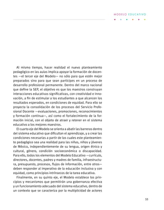 Al mismo tiempo, hacer realidad el nuevo planteamiento
pedagógico en las aulas implica apoyar la formación de docen-
tes —el tercer eje del Modelo— no sólo para que estén mejor
preparados sino para que sean partícipes en un proceso de
desarrollo profesional permanente. Dentro del marco nacional
que define la SEP, el objetivo es que los maestros construyan
interacciones educativas significativas, con creatividad e inno-
vación, a fin de estimular a los estudiantes a que alcancen los
resultados esperados, en condiciones de equidad. Para ello se
proyecta la consolidación de los procesos del Servicio Profe-
sional Docente —evaluaciones, promociones, reconocimientos
y formación continua—, así como el fortalecimiento de la for-
mación inicial, con el objeto de atraer y retener en el sistema
educativo a los mejores maestros.
El cuarto eje del Modelo se orienta a abatir las barreras dentro
del sistema educativo que dificultan el aprendizaje, y a crear las
condiciones necesarias a partir de las cuales este planteamien-
to pedagógico sea una realidad para las niñas, niños y jóvenes
de México, independientemente de su lengua, origen étnico y
cultural, género, condición socioeconómica o discapacidad.
Para ello, todos los elementos del Modelo Educativo —currículo,
directores, docentes, padres y madres de familia, infraestructu-
ra, presupuesto, procesos, flujos de información, entre otros—
deben responder al imperativo de la educación inclusiva y con
equidad, como principios intrínsecos de la tarea educativa.
Finalmente, en su quinto eje, el Modelo establece los prin-
cipios y mecanismos que permitirán una gobernanza efectiva
y un funcionamiento adecuado del sistema educativo, dentro de
un contexto que se caracteriza por la multiplicidad de actores
M O D E L O E D U C A T I V O
55
 