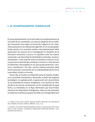 El nuevo planteamiento curricular implica el reordenamiento y la
inclusión de los contenidos, así como la adopción de los méto-
dos necesarios para lograr la formación integral de las niñas,
niños y jóvenes en el contexto del siglo XXI. En un mundo globa-
lizado, plural y en constante cambio, este planteamiento debe
aprovechar los avances de la investigación en beneficio de la
formación humanista y buscar un equilibrio entre los valores
universales y la diversidad de identidades nacionales, locales e
individuales.28
Esta relación entre lo mundial y lo local es la cla-
ve para que el aprendizaje contribuya a insertar a cada persona
en diferentes comunidades en las que pueda pertenecer, cons-
truir y transformar.29
Por ello, nuestro sistema educativo debe
formar personas conscientes de su individualidad dentro de la
comunidad, el país y el mundo.
Hoy en día, el mundo se comprende como un sistema comple-
jo en constante movimiento y desarrollo. A partir del progreso
tecnológico y la globalización, la generación del conocimiento
se ha acelerado de manera vertiginosa, y las fuentes de infor-
mación y las vías de socialización se han multiplicado de igual
forma. La inmediatez en el flujo informativo que hoy brindan
internet y los dispositivos inteligentes, cada vez más presentes
en todos los contextos y grupos de edad, era inimaginable hace
28  Tedesco, Juan Carlos, Opertti, Renato y Amadio, Massimo, Por qué importa
hoy el debate curricular, Ginebra, UNESCO, 2013, p. 19.
29  Reimers, Fernando, Empowering global citizens: a world course, North Char-
leston, South Carolina, CreateSpace Independent Publishing Platform, 2016,
s/p (libro electrónico).
I. EL PLANTEAMIENTO CURRICULAR
M O D E L O E D U C A T I V O
59
 