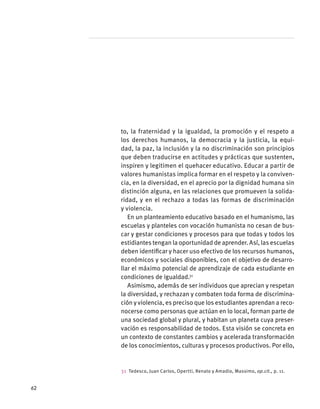 to, la fraternidad y la igualdad, la promoción y el respeto a
los derechos humanos, la democracia y la justicia, la equi-
dad, la paz, la inclusión y la no discriminación son principios
que deben traducirse en actitudes y prácticas que sustenten,
inspiren y legitimen el quehacer educativo. Educar a partir de
valores humanistas implica formar en el respeto y la conviven-
cia, en la diversidad, en el aprecio por la dignidad humana sin
distinción alguna, en las relaciones que promueven la solida-
ridad, y en el rechazo a todas las formas de discriminación
y violencia.
En un planteamiento educativo basado en el humanismo, las
escuelas y planteles con vocación humanista no cesan de bus-
car y gestar condiciones y procesos para que todas y todos los
estidiantes tengan la oportunidad de aprender. Así, las escuelas
deben identificar y hacer uso efectivo de los recursos humanos,
económicos y sociales disponibles, con el objetivo de desarro-
llar el máximo potencial de aprendizaje de cada estudiante en
condiciones de igualdad.31
Asimismo, además de ser individuos que aprecian y respetan
la diversidad, y rechazan y combaten toda forma de discrimina-
ción y violencia, es preciso que los estudiantes aprendan a reco-
nocerse como personas que actúan en lo local, forman parte de
una sociedad global y plural, y habitan un planeta cuya preser-
vación es responsabilidad de todos. Esta visión se concreta en
un contexto de constantes cambios y acelerada transformación
de los conocimientos, culturas y procesos productivos. Por ello,
31  Tedesco, Juan Carlos, Opertti, Renato y Amadio, Massimo, op.cit., p. 11.
62
 