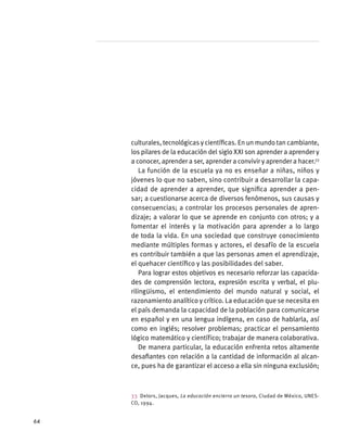 culturales, tecnológicas y científicas. En un mundo tan cambiante,
los pilares de la educación del siglo XXI son aprender a aprender y
a conocer, aprender a ser, aprender a convivir y aprender a hacer.33
La función de la escuela ya no es enseñar a niñas, niños y
jóvenes lo que no saben, sino contribuir a desarrollar la capa-
cidad de aprender a aprender, que significa aprender a pen-
sar; a cuestionarse acerca de diversos fenómenos, sus causas y
consecuencias; a controlar los procesos personales de apren-
dizaje; a valorar lo que se aprende en conjunto con otros; y a
fomentar el interés y la motivación para aprender a lo largo
de toda la vida. En una sociedad que construye conocimiento
mediante múltiples formas y actores, el desafío de la escuela
es contribuir también a que las personas amen el aprendizaje,
el quehacer científico y las posibilidades del saber.
Para lograr estos objetivos es necesario reforzar las capacida-
des de comprensión lectora, expresión escrita y verbal, el plu-
rilingüismo, el entendimiento del mundo natural y social, el
razonamiento analítico y crítico. La educación que se necesita en
el país demanda la capacidad de la población para comunicarse
en español y en una lengua indígena, en caso de hablarla, así
como en inglés; resolver problemas; practicar el pensamiento
lógico matemático y científico; trabajar de manera colaborativa.
De manera particular, la educación enfrenta retos altamente
desafiantes con relación a la cantidad de información al alcan-
ce, pues ha de garantizar el acceso a ella sin ninguna exclusión;
33  Delors, Jacques, La educación encierra un tesoro, Ciudad de México, UNES-
CO, 1994.
64
 
