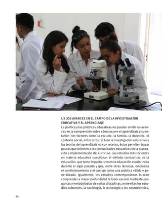 I.3 Los avances en el campo de la investigación
educativa y el aprendizaje
La política y las prácticas educativas no pueden omitir los avan-
ces en la comprensión sobre cómo ocurre el aprendizaje y su re-
lación con factores como la escuela, la familia, la docencia, el
contexto social, entre otros. Si bien la investigación educativa y
las teorías del aprendizaje no son recetas, éstas permiten trazar
pautas que orienten a las comunidades educativas en la planea-
ción e implementación del currículo. Los estudios más recientes
en materia educativa cuestionan el método conductista de la
educación, que tanto impacto tuvo en la educación escolarizada
durante el siglo pasado y que, entre otras técnicas, empleaba
el condicionamiento y el castigo como una práctica válida y ge-
neralizada. Igualmente, los estudios contemporáneos buscan
comprender a mayor profundidad la labor escolar mediante pre-
guntas y metodologías de varias disciplinas, entre ellas los estu-
dios culturales, la sociología, la psicología y las neurociencias,
66
 