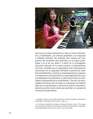 zaje ocurre en todo momento de la vida, en varias dimensio-
nes y modalidades, con diversos propósitos y en respuesta
a múltiples estímulos. No obstante, éste requiere del com-
promiso del estudiante para participar en su propio apren-
dizaje y en el de sus pares.39
A partir de la investigación
educativa enfocada en la cultura escolar, el planteamiento
curricular considera que el aprendizaje está estrechamente
relacionado con la capacidad individual y colectiva de modi-
ficar entendimientos, creencias y comportamientos en respuesta
a la experiencia y el conocimiento, la autorregulación de cara a
la complejidad e incertidumbre, y, sobre todo, el amor, la curio-
sidad y la disposición por el conocimiento.40
Por ello, las comu-
nidades educativas han de colocar al estudiante y el máximo
logro de sus aprendizajes al centro de la práctica educativa y
propiciar que éste sienta interés por aprender y se apropie de
su proceso de aprendizaje.
39  Wenger, Ettiene, Communities of practice: Learning, meaning, and identity,
Cambridge, Cambridge University Press, 1998, p. 2.
40 Von Stumm, Benedikt Hell, Sophie y Chamorro-Premuzic, Tomas, “The hungry
mind: intellectual curiosity is the third pilar of academic performance”, en Perspecti-
ves on Psychological Science, vol. 6, núm. 6, 2011, pp. 574-588.
68
 