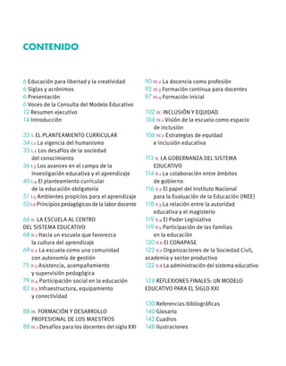 6 Educación para libertad y la creatividad
6 Siglas y acrónimos
6 Presentación
6 Voces de la Consulta del Modelo Educativo
12 Resumen ejecutivo
14 Introducción
33 	I. EL PLANTEAMIENTO CURRICULAR
34 I.1 La vigencia del humanismo
35 I.2 Los desafíos de la sociedad
	 del conocimiento
36 I.3 Los avances en el campo de la
	 investigación educativa y el aprendizaje
40 I.4 El planteamiento curricular
	 de la educación obligatoria
51 I.5 Ambientes propicios para el aprendizaje
53 I.6 Principios pedagógicos de la labor docente
66 II. LA ESCUELA AL CENTRO
DEL SISTEMA EDUCATIVO
68 II.1 Hacia un escuela que favorezca
	 la cultura del aprendizaje
69 II.2 La escuela como una comunidad
	 con autonomía de gestión
75 II.3 Asistencia, acompañamiento
	 y supervisión pedagógica
79 II.4 Participación social en la educación
82 II.5 Infraestructura, equipamiento
	 y conectividad
88 III. FORMACIÓN Y DESARROLLO
	 PROFESIONAL DE LOS MAESTROS
88 III.1 Desafíos para los docentes del siglo XXI
90 III.2 La docencia como profesión
92 III.3 Formación continua para docentes
97 III.4 Formación inicial
102 IV. INCLUSIÓN Y EQUIDAD
104 IV.1 Visión de la escuela como espacio
	 de inclusión
106 IV.2 Estrategias de equidad
	 e inclusión educativa
113 V. LA GOBERNANZA DEL SISTEMA
	EDUCATIVO
114 V.1 La colaboración entre ámbitos
	 de gobierno
116 V.2 El papel del Instituto Nacional
	 para la Evaluación de la Educación (INEE)
118 V.3 La relación entre la autoridad
	 educativa y el magisterio
119 V.4 El Poder Legislativo
119 V.5 Participación de las familias
	 en la educación
120 V.6 El CONAPASE
122 V.7 Organizaciones de la Sociedad Civil,
academia y sector productivo
122 V.8 La administración del sistema educativo
124 REFLEXIONES FINALES: UN MODELO
EDUCATIVO PARA EL SIGLO XXI
130 Referencias bibliográficas
140 Glosario
142 Cuadros
148 Ilustraciones
Contenido
 