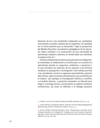 bienestar de las y los estudiantes integrando sus semblantes
emocionales y sociales, además de los cognitivos, ha resultado
ser un factor positivo para su desarrollo.44
Bajo la perspectiva
del Modelo Educativo, las prácticas pedagógicas de los docen-
tes deben contribuir a la construcción de una comunidad de
aprendizaje solidaria y afectiva, en donde todos sus miembros
se apoyen entre sí.45
Entrelosmétodosdeenseñanzaparapromoverlaindagación,
la creatividad, la colaboración y la motivación, se encuentra el
aprendizaje basado en preguntas, problemas y proyectos,46
el cual considera los intereses de los alumnos y los fomenta
mediante su apropiación e investigación. Este método permite
a los estudiantes construir y organizar conocimientos, apreciar
alternativas, aplicar procesos disciplinarios a los contenidos de
la materia –por ejemplo, la investigación histórica o científica
y el análisis literario– y presentar resultados. La libertad para
elegir e investigar temas y presentarlos en público mediante
conferencias, así como la reflexión y el diálogo posterior
44  Tedesco, Juan Carlos, Opertti, Renato y Amadio, Massimo, op.cit., p. 19.
45  Fullan, Michel y Langworthy, Maria, Towards a new end: New pedagogies for
deep learning, Seattle, Collaborative Impact, 2013, p. 11.
46  Barron, Brigitt y Darling Hammond, Linda, “Perspectivas y desafíos de los
enfoques basados en la indagación”, en Aguerrondo, Inés (coord.), El aprendi-
zaje bajo la lupa: Nuevas perspectivas para América Latina y el Caribe, Panamá,
UNICEF, 2015, pp. 160-183.
70
 