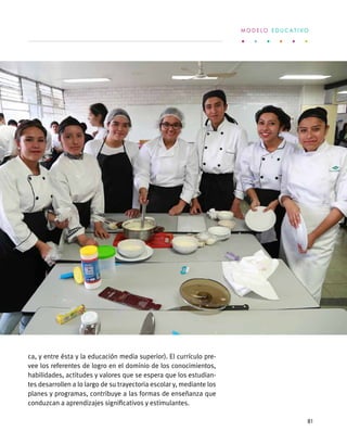ca, y entre ésta y la educación media superior). El currículo pre-
vee los referentes de logro en el dominio de los conocimientos,
habilidades, actitudes y valores que se espera que los estudian-
tes desarrollen a lo largo de su trayectoria escolar y, mediante los
planes y programas, contribuye a las formas de enseñanza que
conduzcan a aprendizajes significativos y estimulantes.
M O D E L O E D U C A T I V O
81
 