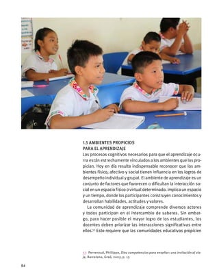 1.5 Ambientes propicios
para el aprendizaje
Los procesos cognitivos necesarios para que el aprendizaje ocu-
rra están estrechamente vinculados a los ambientes que los pro-
pician. Hoy en día resulta indispensable reconocer que los am-
bientes físico, afectivo y social tienen influencia en los logros de
desempeño individual y grupal. El ambiente de aprendizaje es un
conjunto de factores que favorecen o dificultan la interacción so-
cial en un espacio físico o virtual determinado. Implica un espacio
y un tiempo, donde los participantes construyen conocimientos y
desarrollan habilidades, actitudes y valores.
La comunidad de aprendizaje comprende diversos actores
y todos participan en el intercambio de saberes. Sin embar-
go, para hacer posible el mayor logro de los estudiantes, los
docentes deben priorizar las interacciones significativas entre
ellos.53
Esto requiere que las comunidades educativas propicien
53  Perrenoud, Phillippe, Diez competencias para enseñar: una invitación al via-
je, Barcelona, Graó, 2007, p. 17.
84
 
