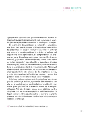 aprovechar las oportunidades que brinda la escuela. Por ello, es
importante que participen activamente en la comunidad de apren-
dizaje a la que pertenecen sus familias y contribuyan a su mejora.
En un ambiente de aprendizaje, la evaluación es un proceso
que tiene como objetivo mejorar el desempeño de los estudian-
tes e identificar sus áreas de oportunidad. Además, es un factor
que impulsa la transformación de la práctica pedagógica y el
seguimiento de los aprendizajes. Se comprende que los erro-
res son parte de cualquier proceso de construcción de cono-
cimiento, y que estos deben concebirse y usarse como fuente
de mejora constante.56
La evaluación se sustenta en diversas
metodologías y debe consolidarse como un proceso que contri-
buya al aprendizaje mediante la retroalimentación. Además, el
docente puede orientar mejor a los estudiantes al hacer explí-
citas las actividades y los criterios del desempeño que espera,
y al dar una retroalimentación objetiva, positiva y constructiva
para que todos puedan entender sus éxitos y fracasos.
Asimismo, es importante recurrir al modelaje de las estrate-
gias de aprendizaje, es decir, ejecutarlas identificando en voz
alta los procedimientos, y propiciar la interrogación del estu-
diante para que conozca y reflexione sobre las estrategias
utilizadas. Así, las estrategias son de orden público y pueden
acoplarse a las necesidades específicas de los estudiantes. A
la par, promover el trabajo colaborativo se convierte en una vía
para que los estudiantes tomen conciencia de sus propios pro-
cesos de aprendizaje.
56  Aguerrondo, Inés, El aprendizaje bajo la lupa…, op.cit., p. 56.
M O D E L O E D U C A T I V O
87
 