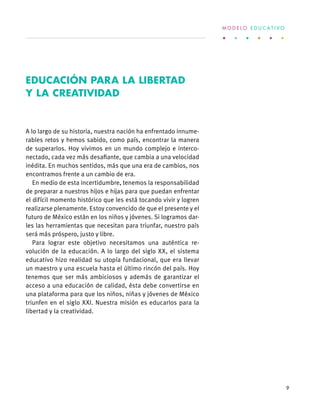 A lo largo de su historia, nuestra nación ha enfrentado innume-
rables retos y hemos sabido, como país, encontrar la manera
de superarlos. Hoy vivimos en un mundo complejo e interco-
nectado, cada vez más desafiante, que cambia a una velocidad
inédita. En muchos sentidos, más que una era de cambios, nos
encontramos frente a un cambio de era.
En medio de esta incertidumbre, tenemos la responsabilidad
de preparar a nuestros hijos e hijas para que puedan enfrentar
el difícil momento histórico que les está tocando vivir y logren
realizarse plenamente. Estoy convencido de que el presente y el
futuro de México están en los niños y jóvenes. Si logramos dar-
les las herramientas que necesitan para triunfar, nuestro país
será más próspero, justo y libre.
Para lograr este objetivo necesitamos una auténtica re-
volución de la educación. A lo largo del siglo XX, el sistema
educativo hizo realidad su utopía fundacional, que era llevar
un maestro y una escuela hasta el último rincón del país. Hoy
tenemos que ser más ambiciosos y además de garantizar el
acceso a una educación de calidad, ésta debe convertirse en
una plataforma para que los niños, niñas y jóvenes de México
triunfen en el siglo XXI. Nuestra misión es educarlos para la
libertad y la creatividad.
EDUCACIÓN PARA LA LIBERTAD
Y LA CREATIVIDAD
M O D E L O E D U C A T I V O
9
 